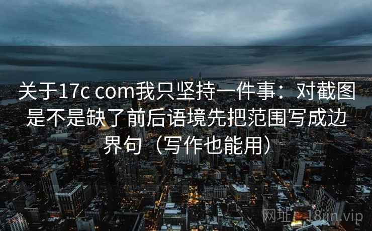 关于17c com我只坚持一件事：对截图是不是缺了前后语境先把范围写成边界句（写作也能用）