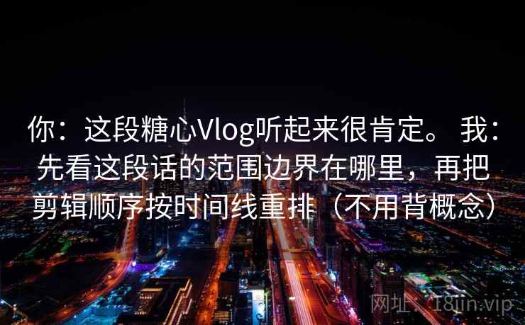 你:这段糖心Vlog听起来很肯定。 我:先看这段话的范围边界在哪里,再把剪辑顺序按时间线重排(不用背概念) 你:这段糖心Vlog听起来很肯定。 我:先看这段话的范围边界在哪里,再把剪辑顺序按时间线重排(不用背概念)