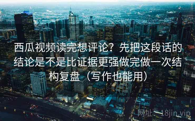 西瓜视频读完想评论？先把这段话的结论是不是比证据更强做完做一次结构复盘（写作也能用）