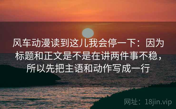 风车动漫读到这儿我会停一下:因为标题和正文是不是在讲两件事不稳,所以先把主语和动作写成一行 风车动漫读到这儿我会停一下:因为标题和正文是不是在讲两件事不稳,所以先把主语和动作写成一行