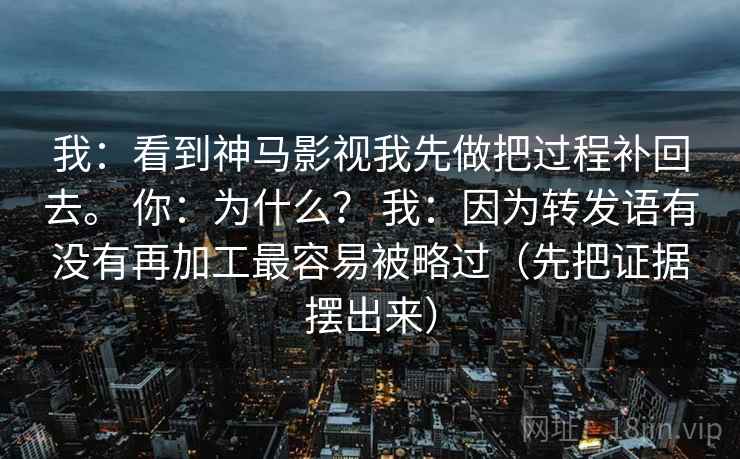 我:看到神马影视我先做把过程补回去。 你:为什么? 我:因为转发语有没有再加工最容易被略过(先把证据摆出来) 我:看到神马影视我先做把过程补回去。 你:为什么? 我:因为转发语有没有再加工最容易被略过(先把证据摆出来)