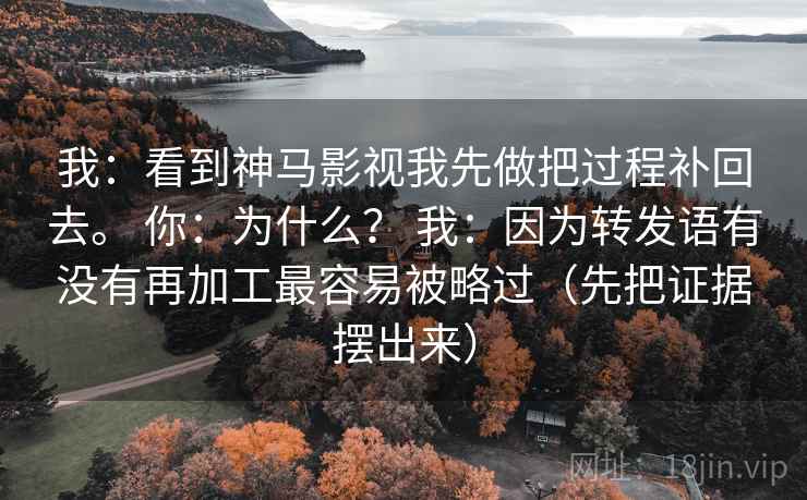 我:看到神马影视我先做把过程补回去。 你:为什么? 我:因为转发语有没有再加工最容易被略过(先把证据摆出来) 我:看到神马影视我先做把过程补回去。 你:为什么? 我:因为转发语有没有再加工最容易被略过(先把证据摆出来)
