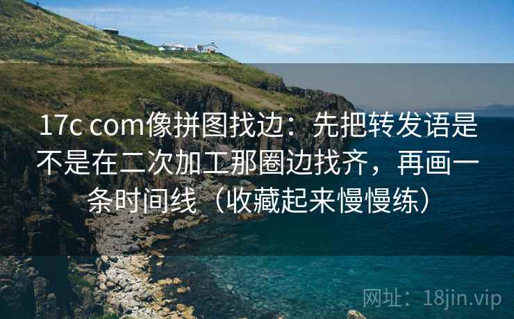 17c com像拼图找边：先把转发语是不是在二次加工那圈边找齐，再画一条时间线（收藏起来慢慢练）