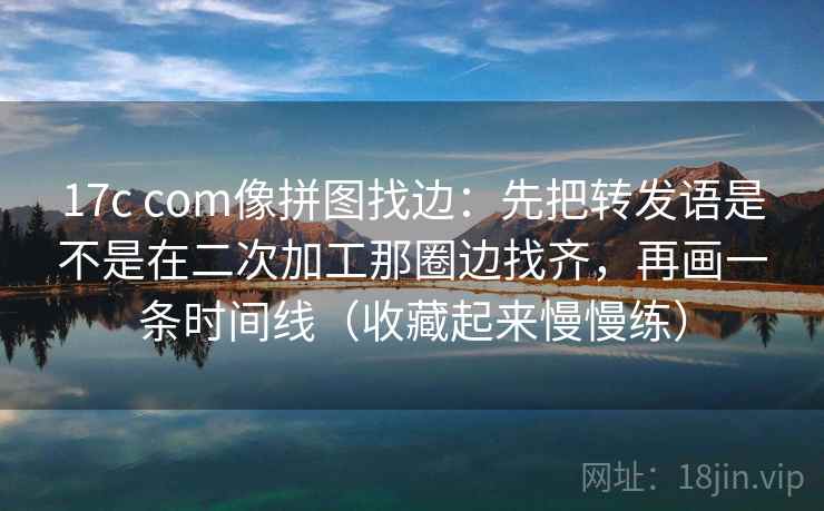 17c com像拼图找边：先把转发语是不是在二次加工那圈边找齐，再画一条时间线（收藏起来慢慢练）