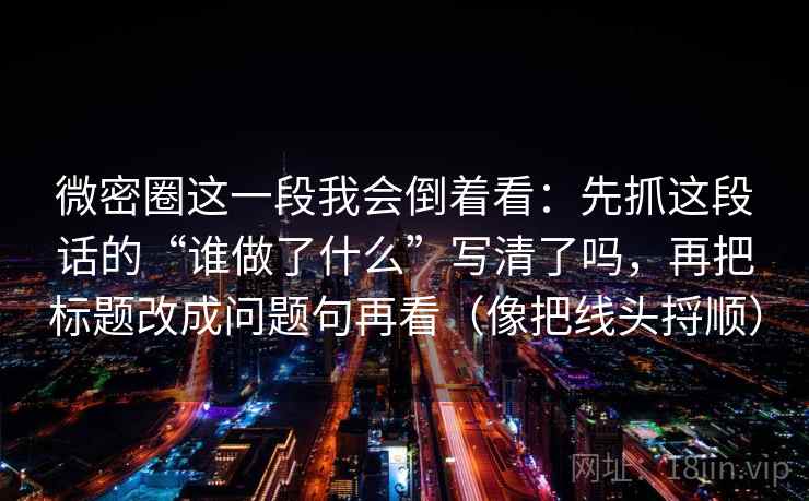 微密圈这一段我会倒着看：先抓这段话的“谁做了什么”写清了吗，再把标题改成问题句再看（像把线头捋顺）