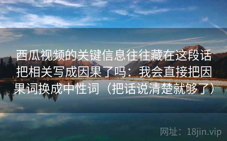 西瓜视频的关键信息往往藏在这段话把相关写成因果了吗:我会直接把因果词换成中性词(把话说清楚就够了) 西瓜视频的关键信息往往藏在这段话把相关写成因果了吗:我会直接把因果词换成中性词(把话说清楚就够了)