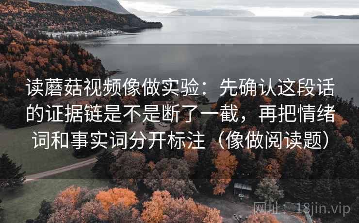 读蘑菇视频像做实验：先确认这段话的证据链是不是断了一截，再把情绪词和事实词分开标注（像做阅读题）
