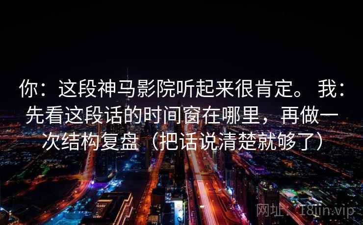 你：这段神马影院听起来很肯定。 我：先看这段话的时间窗在哪里，再做一次结构复盘（把话说清楚就够了）
