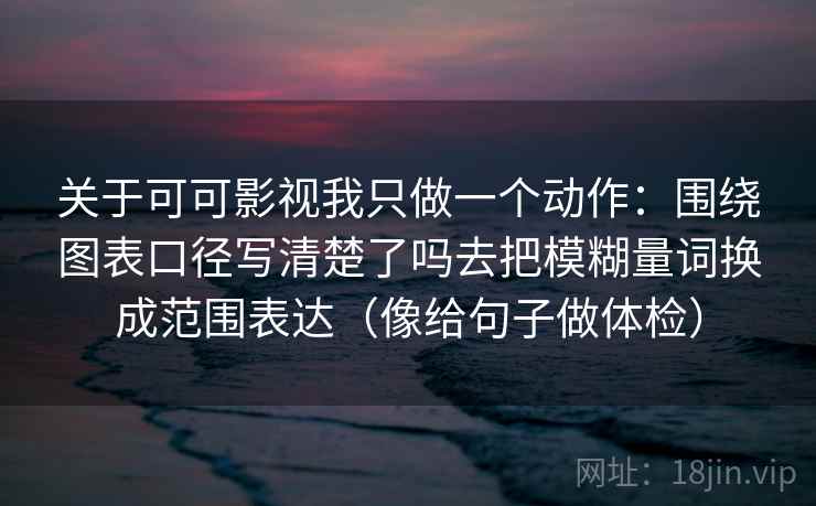 关于可可影视我只做一个动作:围绕图表口径写清楚了吗去把模糊量词换成范围表达(像给句子做体检) 关于可可影视我只做一个动作:围绕图表口径写清楚了吗去把模糊量词换成范围表达(像给句子做体检)