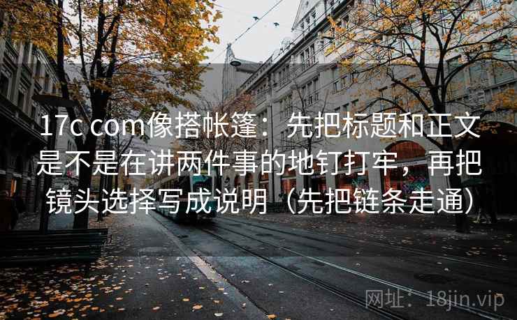 17c com像搭帐篷:先把标题和正文是不是在讲两件事的地钉打牢,再把镜头选择写成说明(先把链条走通) 17c com像搭帐篷:先把标题和正文是不是在讲两件事的地钉打牢,再把镜头选择写成说明(先把链条走通)
