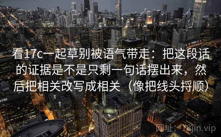 看17c一起草别被语气带走:把这段话的证据是不是只剩一句话摆出来,然后把相关改写成相关(像把线头捋顺) 看17c一起草别被语气带走:把这段话的证据是不是只剩一句话摆出来,然后把相关改写成相关(像把线头捋顺)