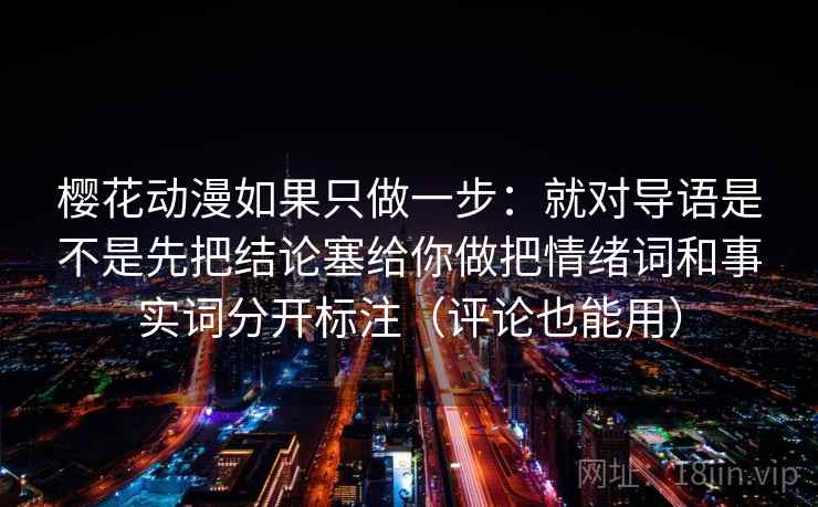 樱花动漫如果只做一步:就对导语是不是先把结论塞给你做把情绪词和事实词分开标注(评论也能用) 樱花动漫如果只做一步:就对导语是不是先把结论塞给你做把情绪词和事实词分开标注(评论也能用)