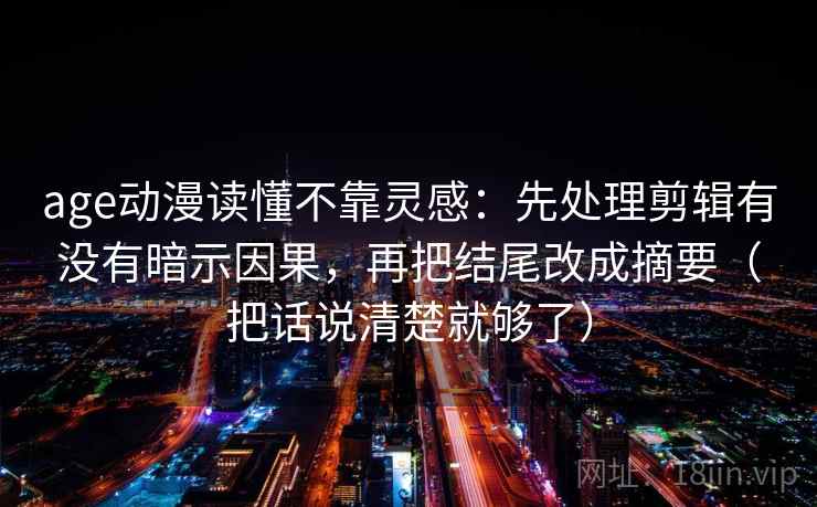 age动漫读懂不靠灵感:先处理剪辑有没有暗示因果,再把结尾改成摘要(把话说清楚就够了) age动漫读懂不靠灵感:先处理剪辑有没有暗示因果,再把结尾改成摘要(把话说清楚就够了)