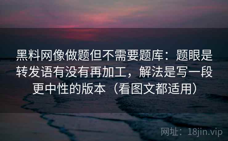 黑料网像做题但不需要题库：题眼是转发语有没有再加工，解法是写一段更中性的版本（看图文都适用）