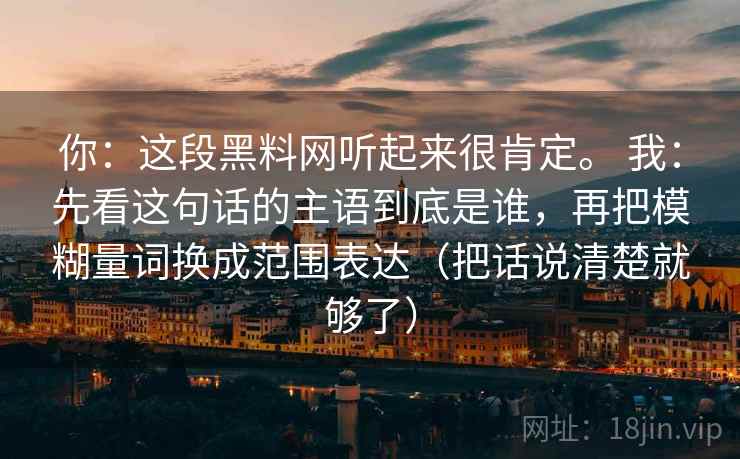 你：这段黑料网听起来很肯定。 我：先看这句话的主语到底是谁，再把模糊量词换成范围表达（把话说清楚就够了）