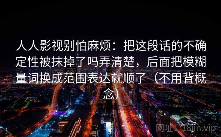 人人影视别怕麻烦：把这段话的不确定性被抹掉了吗弄清楚，后面把模糊量词换成范围表达就顺了（不用背概念）