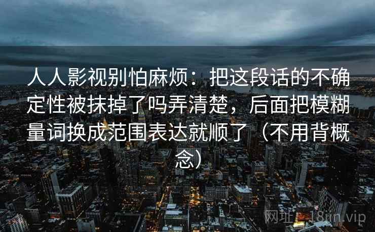 人人影视别怕麻烦：把这段话的不确定性被抹掉了吗弄清楚，后面把模糊量词换成范围表达就顺了（不用背概念）