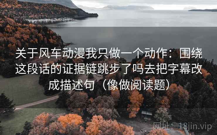 关于风车动漫我只做一个动作:围绕这段话的证据链跳步了吗去把字幕改成描述句(像做阅读题) 关于风车动漫我只做一个动作:围绕这段话的证据链跳步了吗去把字幕改成描述句(像做阅读题)
