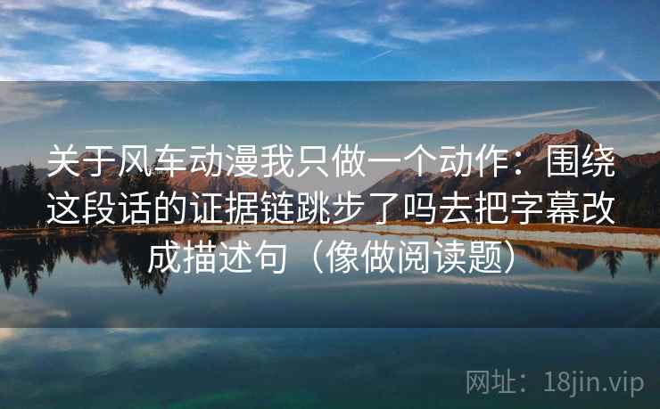 关于风车动漫我只做一个动作:围绕这段话的证据链跳步了吗去把字幕改成描述句(像做阅读题) 关于风车动漫我只做一个动作:围绕这段话的证据链跳步了吗去把字幕改成描述句(像做阅读题)