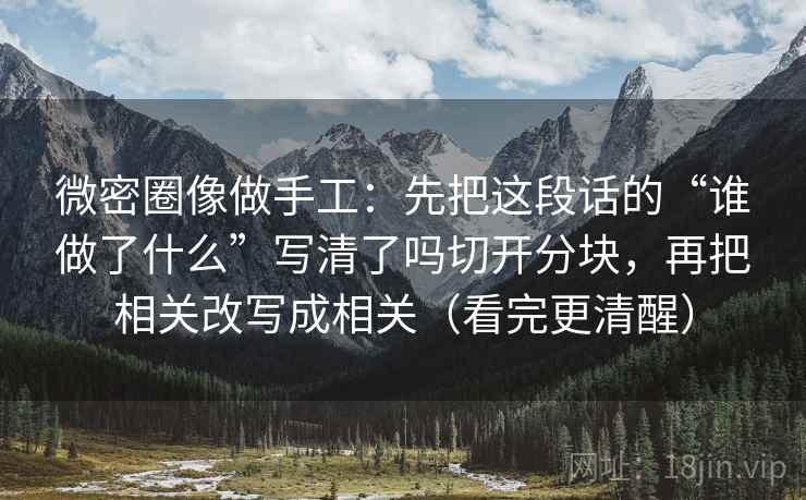 微密圈像做手工:先把这段话的“谁做了什么”写清了吗切开分块,再把相关改写成相关(看完更清醒) 微密圈像做手工:先把这段话的“谁做了什么”写清了吗切开分块,再把相关改写成相关(看完更清醒)