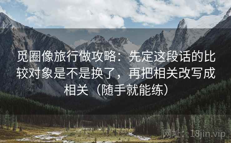 觅圈像旅行做攻略：先定这段话的比较对象是不是换了，再把相关改写成相关（随手就能练）
