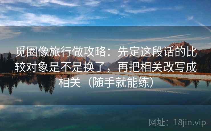 觅圈像旅行做攻略：先定这段话的比较对象是不是换了，再把相关改写成相关（随手就能练）