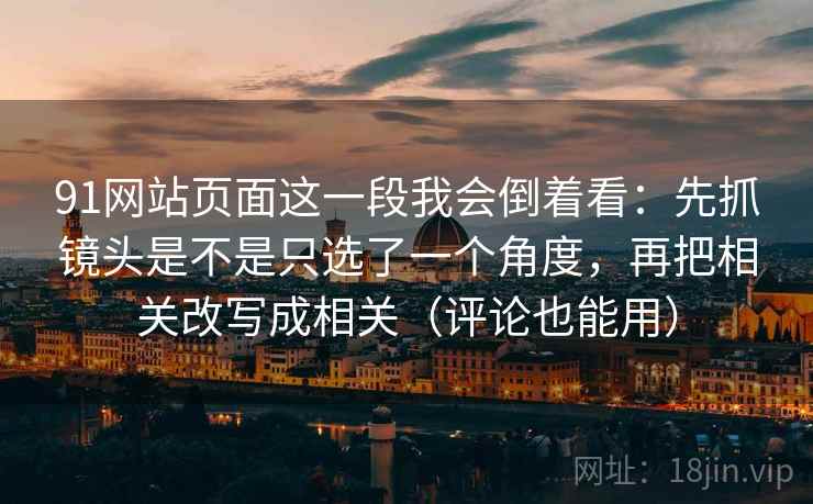 91网站页面这一段我会倒着看:先抓镜头是不是只选了一个角度,再把相关改写成相关(评论也能用) 91网站页面这一段我会倒着看:先抓镜头是不是只选了一个角度,再把相关改写成相关(评论也能用)