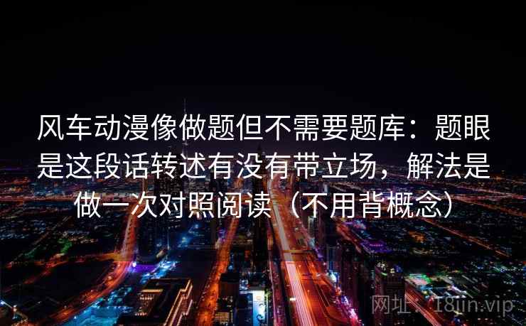 风车动漫像做题但不需要题库：题眼是这段话转述有没有带立场，解法是做一次对照阅读（不用背概念）