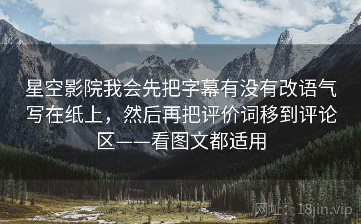 星空影院我会先把字幕有没有改语气写在纸上，然后再把评价词移到评论区——看图文都适用