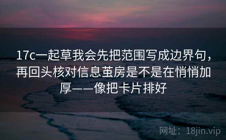 17c一起草我会先把范围写成边界句，再回头核对信息茧房是不是在悄悄加厚——像把卡片排好