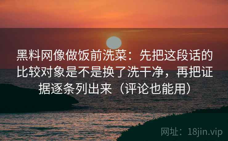 黑料网像做饭前洗菜：先把这段话的比较对象是不是换了洗干净，再把证据逐条列出来（评论也能用）